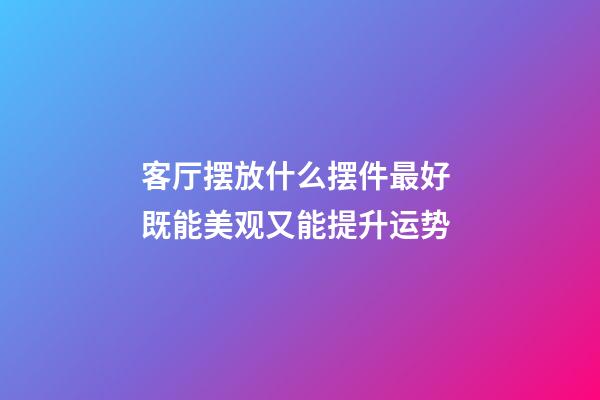 客厅摆放什么摆件最好 既能美观又能提升运势